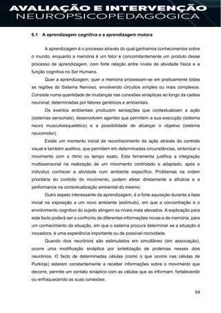 54
6.1 A aprendizagem cognitiva e a aprendizagem motora
A aprendizagem é o processo através do qual ganhamos conhecimentos sobre
o mundo, enquanto a memória é um fator e concomitantemente um produto desse
processo de aprendizagem, com forte relação entre níveis de atividade física e a
função cognitiva no Ser Humano.
Quer a aprendizagem, quer a memória processam-se em praticamente todas
as regiões do Sistema Nervoso, envolvendo circuitos simples ou mais complexos.
Consiste numa quantidade de mudanças nas conexões sinápticas ao longo da cadeia
neuronal, determinadas por fatores genéticos e ambientais.
Os eventos ambientais produzem sensações que contextualizam a ação
(sistemas sensoriais), desenvolvem agentes que permitem a sua execução (sistema
neuro musculoesquelético) e a possibilidade de alcançar o objetivo (sistema
neuromotor).
Existe um momento inicial de reconhecimento da ação através do controlo
visual e também auditivo, que permitem em determinadas circunstâncias, sintonizar o
movimento com o ritmo ou tempo exato. Esta ferramenta justifica a integração
multissensorial na realização de um movimento controlado e adaptado, após o
indivíduo conhecer a atividade num ambiente específico. Problemas na ordem
prioritária do controlo do movimento, podem afetar diretamente a eficácia e a
performance na contextualização ambiental do mesmo.
Outro aspeto interessante da aprendizagem, é a forte aquisição durante a fase
inicial na exposição a um novo ambiente (estímulo), em que a concentração e o
envolvimento cognitivo do sujeito atingem os níveis mais elevados. A explicação para
este facto poderá ser o confronto de diferentes informações novas e de memória, para
um conhecimento da situação, em que o sistema procura determinar se a situação é
inovadora, é uma experiência importante ou de possível nocividade.
Quando dois neurônios são estimulados em simultâneo (em associação),
ocorre uma modificação sináptica por sintetização de proteínas nesses dois
neurónios. O facto de determinadas células (como o que ocorre nas células de
Purkinje) estarem constantemente a receber informações sobre o movimento que
decorre, permite um contato sináptico com as células que as informam, fortalecendo
ou enfraquecendo as suas conexões.
 