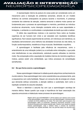 55
A representação interna da postura do corpo pode ser considerada como um
mecanismo para a resolução de problemas sensoriais, através de um modelo
dinâmico de controlo antecipatório da postura durante o movimento. A presença
constante dos sistemas de atenção, sistema sensorial e sistema motor parece ser
fundamental para o processo de aprendizagem e memória, permitindo ao indivíduo
envolver-se ativamente, numa interação constante entre as suas capacidades e
limitações, o ambiente e a continuidade e complexidade da tarefa que está a realizar.
O efeito das experiências motoras e do exercício físico sobre as funções
cognitivas do ser humano tem vindo a ser estudado com resultados benéficos
significativos. Num estudo experimental de controlo, em indivíduos com demência, os
resultados demonstraram uma melhoria nas atividades funcionais da vida diária, na
função cardiorrespiratória, resistência e força muscular, flexibilidade e equilíbrio.
A aprendizagem é facilitada pela influência de mecanismos, como o
entendimento de uma indicação (ordem) ou a confusão entre indicações, o que pode
criar interferências no seu entendimento, sobretudo quando utilizadas no domínio
motor. Na comparação entre a aquisição de modelos internos de memória cognitiva e
motora, parece existir uma similaridade, que indica processos de consolidação
semelhantes.
6.2 De que forma ocorre a aprendizagem
Nossa aprendizagem intelectual é voltada quando adquirimos conhecimento do
mundo externo. Essa aprendizagem tem como característica seu processo lento, pois
a esquecemos com certa facilidade. Requer um consumo alto de energia em virtude
que demanda esforço consciente, a atenção seletiva e sustentada, bem como a
repetição constante do assunto estudado.
Rever e relembrar o assunto faz com que a aprendizagem aconteça de
maneira efetiva. Nesse quesito que surge a importância de fazer associação dos
aspectos emocionais e intelectuais nesse processo de aprendizagem.
Migliori (2013 apud SCHNEIDER F; 2019) explica com clareza como ocorre
novas aprendizagem, para realizar uma nova aprendizagem, acionamos todo
o cérebro de forma sistêmica, em redes. Por outro lado, para recuperar uma
aprendizagem velha, já conhecida, acabamos acionando somente a área
cerebral necessária para realizar aquela ação. Quanto mais repetimos aquela
mesma aprendizagem, mais o cérebro reduz o número de neurônios
envolvidos com aquela atividade. Isso nos permite dispor de recursos para
 