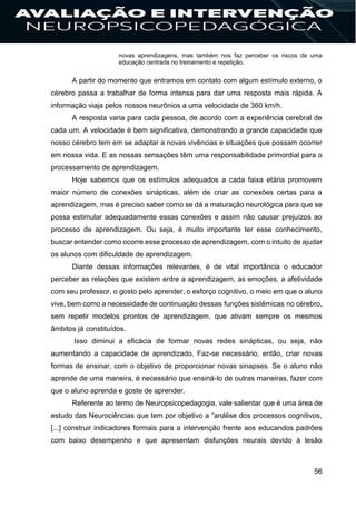 56
novas aprendizagens, mas também nos faz perceber os riscos de uma
educação centrada no treinamento e repetição.
A partir do momento que entramos em contato com algum estímulo externo, o
cérebro passa a trabalhar de forma intensa para dar uma resposta mais rápida. A
informação viaja pelos nossos neurônios a uma velocidade de 360 km/h.
A resposta varia para cada pessoa, de acordo com a experiência cerebral de
cada um. A velocidade é bem significativa, demonstrando a grande capacidade que
nosso cérebro tem em se adaptar a novas vivências e situações que possam ocorrer
em nossa vida. E as nossas sensações têm uma responsabilidade primordial para o
processamento de aprendizagem.
Hoje sabemos que os estímulos adequados a cada faixa etária promovem
maior número de conexões sinápticas, além de criar as conexões certas para a
aprendizagem, mas é preciso saber como se dá a maturação neurológica para que se
possa estimular adequadamente essas conexões e assim não causar prejuízos ao
processo de aprendizagem. Ou seja, é muito importante ter esse conhecimento,
buscar entender como ocorre esse processo de aprendizagem, com o intuito de ajudar
os alunos com dificuldade de aprendizagem.
Diante dessas informações relevantes, é de vital importância o educador
perceber as relações que existem entre a aprendizagem, as emoções, a afetividade
com seu professor, o gosto pelo aprender, o esforço cognitivo, o meio em que o aluno
vive, bem como a necessidade de continuação dessas funções sistêmicas no cérebro,
sem repetir modelos prontos de aprendizagem, que ativam sempre os mesmos
âmbitos já constituídos.
Isso diminui a eficácia de formar novas redes sinápticas, ou seja, não
aumentando a capacidade de aprendizado. Faz-se necessário, então, criar novas
formas de ensinar, com o objetivo de proporcionar novas sinapses. Se o aluno não
aprende de uma maneira, é necessário que ensiná-lo de outras maneiras, fazer com
que o aluno aprenda e goste de aprender.
Referente ao termo de Neuropsicopedagogia, vale salientar que é uma área de
estudo das Neurociências que tem por objetivo a “análise dos processos cognitivos,
[...] construir indicadores formais para a intervenção frente aos educandos padrões
com baixo desempenho e que apresentam disfunções neurais devido à lesão
 