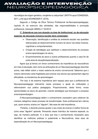 57
neurológica de origem genética, congênita ou adquiridas” (ROTTA apud CONSENZA,
2011, p.50 apud SCHNEIDER F; 2019).
Segundo o Código de Ética Técnico Profissional da Neuropsicopedagogia,
capítulo III, do exercício das atividades, das responsabilidades e promoção
profissional, resolução SBNPp n° 03/2014:
1°. Entende-se que sua atuação na área de Institucional, ou de educação
especial, de educação inclusiva escolar deve contemplar:
 Observação, identificação e análise do ambiente escolar nas questões
relacionadas ao desenvolvimento humano do aluno nas áreas motoras,
cognitivas e comportamentais;
 Criação de estratégias que viabilizem o desenvolvimento do processo
ensino-aprendizagem do aluno;
 Encaminhamento do aluno a outros profissionais quando o caso for de
outra área de atuação/especialização.
Agora que já temos um breve conhecimento da importância da neurociência
em meio à educação, bem como as atribuições de um Neuropsicopedagogo descritas
acima, vale refletir sobre o nosso sistema de ensino convencional. Sabemos que o
mesmo demonstra certa fragilidade para ensinar aos alunos que apresentam alguma
dificuldade, ou transtornos de aprendizagem.
Por isso, é de extrema importância abrir espaço para que o profissional da
Neuropsicopedagogia intervenha nesse processo e ajude as instituições a
reformularem sua prática pedagógica. Proporcionando, desta forma, novas
oportunidades ao aluno de aprender, criando estratégias que favoreçam o processo
ensino/aprendizagem.
O Neuropsicopedagogo detém o conhecimento necessário para colaborar de
maneira categórica nesse processo de transformação. Esse profissional tem ciência
que, quem ensina, ensina um "alguém", fato esse de vital importância.
Portanto, o docente precisa ajustar o seu modo de ensinar à melhor forma de
como esse "alguém" aprende. Pensando nesse indivíduo de maneira especial, ou
seja, de maneira particular. E a área que traz o conhecimento necessário para
identificar as melhores práticas é justamente a Neurociência, área essa de
especialização de um Neuropsicopedagogo.
 