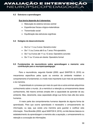 58
6.3 Estrutura e aprendizagem
Sua teoria depende de 4 elementos:
 Maturação do sistema nervoso central
 Experiências físicas e lógico-matemáticas
 Transmissão social
 Equilibração das estruturas cognitivas
6.4 Estágios do desenvolvimento
 De 0 a 1 ½ ou 2 anos: Sensório-motor
 De 1 ½ ou 2 anos até 6 ou 7 anos: Pré-operatório
 De 7 ou 8 anos até 11 ou 12 anos: Operatório concreto
 De 11 ou 12 anos em diante: Operatório formal
6.5 Fundamentos da neurociência sobre aprendizagem e memoria: uma
contribuição para a neuropsicopedagogia
Para a neurociência, segundo Kandel (2000; apud SANTOS K; 2016) os
mecanismos específicos pelos quais os eventos do ambiente modelam o
comportamento é fundamental, e o modo mais importante é por meio de aprendizado
e da memória.
O aprendizado é o processo por meio do qual nós e outros animais adquirimos
conhecimento sobre o mundo. Já a memória é a retenção ou armazenamento desse
conhecimento. Até mesmo animais simples têm a capacidade de aprender de seu
ambiente. Mas, claramente, essa capacidade atinge sua forma mais alta dos seres
humanos.
A maior parte dos comportamentos humanos depende de alguma forma de
aprendizado. Para que ocorra aprendizado é necessário o armazenamento da
informação, ou seja, que exista uma memória para guardar e codificar esta
informação. Para Brandão (2002; apud SANTOS K; 2016), os três fatores básicos no
estabelecimento da aprendizagem e memória são a aquisição, o armazenamento ou
retenção e a evocação de informações.
 