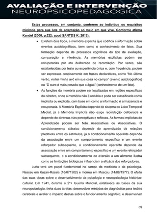 59
Estes processos, em conjunto, conferem ao indivíduo os requisitos
mínimos para sua luta de adaptação ao meio em que vive. Conforme afirma
Kandel (2000, p.522; apud SANTOS K; 2016):
 Existem dois tipos, a memória explicita que codifica a informação sobre
eventos autobiográficos, bem como o conhecimento de fatos. Sua
formação depende de processos cognitivos do tipo de avaliação,
comparação e inferência. As memórias explícitas podem ser
recuperadas por ato deliberado de recordação. Por vezes, são
estabelecidas por teste ou experiência única e, com frequência, podem
ser expressas concisamente em frases declarativas, como “No último
verão, visitei minha avó em sua casa no campo” (evento autobiográfico)
ou “O ouro é mais pesado que a água” (conhecimento de um fato).
 As funções da memória podem ser localizadas em regiões específicas
do cérebro, onde a memória não é unitária e pode ser classificada como
implícita ou explicita, com base em como a informação é armazenada e
recuperada. A Memória Explícita depende do sistema do Lobo Temporal
Medial, já a Memória Implícita não exige recordação deliberada e
depende de diversas vias perceptivas e reflexas. As formas implícitas de
Aprendizado podem ser Não Associativas ou Associativas. O
condicionamento clássico depende do aprendizado de relações
preditivas entre os estímulos, já o condicionamento operante depende
da associação entre um comportamento específico e um evento
reforçador subsequente, o condicionamento operante depende da
associação entre um comportamento específico e um evento reforçador
subsequente, e o condicionamento de aversão a um alimento ilustra
como as limitações biológicas influenciam a eficácia dos reforçadores.
Luria teve um papel fundamental no campo da medicina e da psicologia.
Nasceu em Kazan-Rússia (16/071902) e morreu em Moscou (14/08/1977). O efeito
das suas obras sobre o desenvolvimento da psicologia e neuropsicologia histórico-
cultural. Em 1941, durante a 2ª+ Guerra Mundial, estabelece as bases da sua
neuropsicologia, tinha duas tarefas: desenvolver métodos de diagnóstico para lesões
cerebrais e avaliar o impacto destas sobre o funcionamento cognitivo; e desenvolver
 