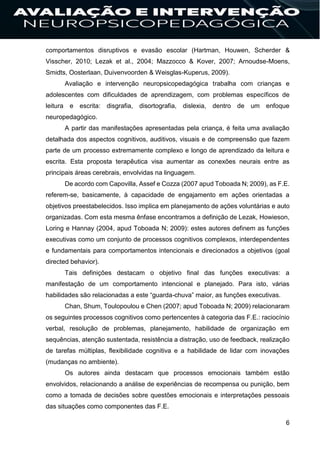 6
comportamentos disruptivos e evasão escolar (Hartman, Houwen, Scherder &
Visscher, 2010; Lezak et al., 2004; Mazzocco & Kover, 2007; Arnoudse-Moens,
Smidts, Oosterlaan, Duivenvoorden & Weisglas-Kuperus, 2009).
Avaliação e intervenção neuropsicopedagógica trabalha com crianças e
adolescentes com dificuldades de aprendizagem, com problemas específicos de
leitura e escrita: disgrafia, disortografia, dislexia, dentro de um enfoque
neuropedagógico.
A partir das manifestações apresentadas pela criança, é feita uma avaliação
detalhada dos aspectos cognitivos, auditivos, visuais e de compreensão que fazem
parte de um processo extremamente complexo e longo de aprendizado da leitura e
escrita. Esta proposta terapêutica visa aumentar as conexões neurais entre as
principais áreas cerebrais, envolvidas na linguagem.
De acordo com Capovilla, Assef e Cozza (2007 apud Toboada N; 2009), as F.E.
referem-se, basicamente, à capacidade de engajamento em ações orientadas a
objetivos preestabelecidos. Isso implica em planejamento de ações voluntárias e auto
organizadas. Com esta mesma ênfase encontramos a definição de Lezak, Howieson,
Loring e Hannay (2004, apud Toboada N; 2009): estes autores definem as funções
executivas como um conjunto de processos cognitivos complexos, interdependentes
e fundamentais para comportamentos intencionais e direcionados a objetivos (goal
directed behavior).
Tais definições destacam o objetivo final das funções executivas: a
manifestação de um comportamento intencional e planejado. Para isto, várias
habilidades são relacionadas a este “guarda-chuva” maior, as funções executivas.
Chan, Shum, Toulopoulou e Chen (2007; apud Toboada N; 2009) relacionaram
os seguintes processos cognitivos como pertencentes à categoria das F.E.: raciocínio
verbal, resolução de problemas, planejamento, habilidade de organização em
sequências, atenção sustentada, resistência a distração, uso de feedback, realização
de tarefas múltiplas, flexibilidade cognitiva e a habilidade de lidar com inovações
(mudanças no ambiente).
Os autores ainda destacam que processos emocionais também estão
envolvidos, relacionando a análise de experiências de recompensa ou punição, bem
como a tomada de decisões sobre questões emocionais e interpretações pessoais
das situações como componentes das F.E.
 