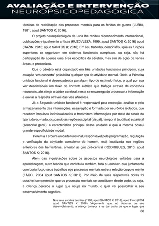 60
técnicas de reabilitação dos processos mentais para os feridos de guerra (LURIA,
1981; apud SANTOS K; 2016).
O projeto neuropsicológico de Luria lhe rendeu reconhecimento internacional,
publicações e igualmente críticas (KUZOVLEZA, 1999; apud SANTOS K; 2016) apud
(HAZIN, 2010; apud SANTOS K; 2016). Em seu trabalho, demonstrou que as funções
superiores se organizam em sistemas funcionais complexos, ou seja, não há
participação de apenas uma área específica do cérebro, mas sim da ação de várias
áreas, e preconizou.
Que o cérebro está organizado em três unidades funcionais principais, cuja
atuação “em concerto” possibilita qualquer tipo de atividade mental. Onde, a Primeira
unidade funcional é desencadeada por algum tipo de estímulo físico, o qual por sua
vez desencadeia um fluxo de corrente elétrica que trafega através de conexões
neuronais, até atingir o córtex cerebral, e este se encarrega de processar a informação
e enviar a resposta através das vias aferentes.
Já a Segunda unidade funcional é responsável pela recepção, análise e pelo
armazenamento das informações, essa região é formada por neurônios isolados, que
recebem impulsos individualizados e transmitem informações por meio de sinais do
tipo tudo-ou-nada, ocupando as regiões occipital (visual), temporal (auditiva) e parietal
(sensorial geral), a característica principal dessa unidade é que a mesma possui
grande especificidade modal.
Porém a Terceira unidade funcional, responsável pela programação, regulação
e verificação da atividade consciente do homem, está localizada nas regiões
anteriores dos hemisférios, anterior ao giro pré-central (RODRIGUES, 2010; apud
SANTOS K; 2016).
Além das inquietações sobre os aspectos neurológicos voltados para a
aprendizagem, outro teórico que contribuiu também, fora o Leontiev, que juntamente
com Luria focou seus trabalhos nos processos mentais entre a relação corpo e mente
(FACCI, 2004 apud SANTOS K; 2016). Por meio de suas respectivas obras foi
possível compreender que os processos mentais se constituem desde cedo, ou seja,
a criança percebe o lugar que ocupa no mundo, o qual vai possibilitar o seu
desenvolvimento cognitivo.
Nos seus escritos Leontiev (1998; apud SANTOS K; 2016), apud Facci (2004
apud SANTOS K; 2016) “Argumenta que, no decorrer do seu
desenvolvimento, a criança começa a se dar conta de que o lugar que
 