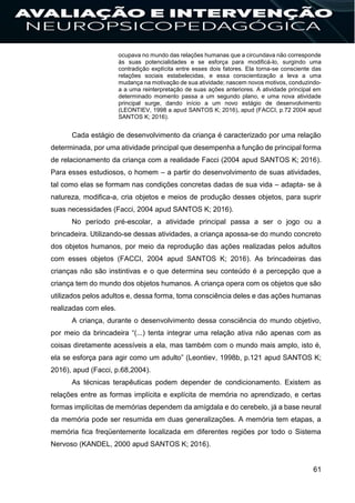 61
ocupava no mundo das relações humanas que a circundava não corresponde
às suas potencialidades e se esforça para modificá-lo, surgindo uma
contradição explícita entre esses dois fatores. Ela torna-se consciente das
relações sociais estabelecidas, e essa conscientização a leva a uma
mudança na motivação de sua atividade; nascem novos motivos, conduzindo-
a a uma reinterpretação de suas ações anteriores. A atividade principal em
determinado momento passa a um segundo plano, e uma nova atividade
principal surge, dando início a um novo estágio de desenvolvimento
(LEONTIEV, 1998 a apud SANTOS K; 2016), apud (FACCI, p.72 2004 apud
SANTOS K; 2016).
Cada estágio de desenvolvimento da criança é caracterizado por uma relação
determinada, por uma atividade principal que desempenha a função de principal forma
de relacionamento da criança com a realidade Facci (2004 apud SANTOS K; 2016).
Para esses estudiosos, o homem – a partir do desenvolvimento de suas atividades,
tal como elas se formam nas condições concretas dadas de sua vida – adapta- se à
natureza, modifica-a, cria objetos e meios de produção desses objetos, para suprir
suas necessidades (Facci, 2004 apud SANTOS K; 2016).
No período pré-escolar, a atividade principal passa a ser o jogo ou a
brincadeira. Utilizando-se dessas atividades, a criança apossa-se do mundo concreto
dos objetos humanos, por meio da reprodução das ações realizadas pelos adultos
com esses objetos (FACCI, 2004 apud SANTOS K; 2016). As brincadeiras das
crianças não são instintivas e o que determina seu conteúdo é a percepção que a
criança tem do mundo dos objetos humanos. A criança opera com os objetos que são
utilizados pelos adultos e, dessa forma, toma consciência deles e das ações humanas
realizadas com eles.
A criança, durante o desenvolvimento dessa consciência do mundo objetivo,
por meio da brincadeira “(...) tenta integrar uma relação ativa não apenas com as
coisas diretamente acessíveis a ela, mas também com o mundo mais amplo, isto é,
ela se esforça para agir como um adulto” (Leontiev, 1998b, p.121 apud SANTOS K;
2016), apud (Facci, p.68,2004).
As técnicas terapêuticas podem depender de condicionamento. Existem as
relações entre as formas implícita e explícita de memória no aprendizado, e certas
formas implícitas de memórias dependem da amígdala e do cerebelo, já a base neural
da memória pode ser resumida em duas generalizações. A memória tem etapas, a
memória fica freqüentemente localizada em diferentes regiões por todo o Sistema
Nervoso (KANDEL, 2000 apud SANTOS K; 2016).
 