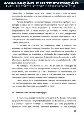 63
“subsunções” e funcionam como uma espécie de âncora onde os novos
conhecimentos se engatam ou ancoram integrando-se mais facilmente àquilo que o
indivíduo já conhece.
Por isso, é importante compreendermos que o conhecimento significativo é, por
definição, o produto de um processo psicológico cognitivo (“saber”) que envolve a
interação entre novas ideias logicamente e culturalmente compatíveis ou
compatibilizáveis, com as ideias anteriores já ancoradas na estrutura cognitiva
particular do aprendiz. Para Glossman (2013 apud SANTOS K; 2016), cada processo
cognitivo é abastecido por atividades combinadas de várias áreas cerebrais, sob a
condição de que cada área introduza sua própria contribuição específica para os
processos integrativos.
O processo de construção do conhecimento supõe a integração das
sensações, percepções e representações mentais. Evoca que as sensações devem
integrar-se em esquemas de ação, o que requer a participação da percepção e a
requer a participação da percepção e a estruturação das representações mentais.
Desse modo, o homem tem a capacidade de agir sobre o mundo, acomodar-se a ele,
diferenciar-se qualitativamente, e não apenas diferenciar-se qualitativamente, e não
apenas captá-lo passivamente.
As sensações encontram-se na base do processo de construção do
conhecimento, e são conduzidas centripetamente ao cérebro, e não mais a outros
órgãos (LURIA, 1980 apud SANTOS K; 2016). O cérebro é um sistema aberto, que
está em interação constante com o meio, e que transforma suas estruturas e
mecanismos de funcionamento ao longo desse processo de interação.
Nessa perspectiva, é impossível pensar o cérebro como um sistema fechado,
com funções pré-definidas, que não se alteram no processo de relação do homem
com o mundo (FREITAS, 2006; apud SANTOS K; 2016).
6.6 Intervenção em neuropsicopedagogia
O Neuropsicopedagogo trabalha no cerne cognitivo: No desejo e na "vontade
de aprender" melhorando e ampliando habilidades e talentos latentes. O atendimento
e a avaliação objetivam identificar as dificuldades que estão prejudicando o
aprendizado fluido, sem entraves, oferecendo ferramentas de auto superação
 