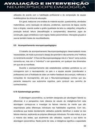 65
utilizados de acordo com a habilitação profissional e da composição da equipe
multidisciplinar da clínica de educação.
Em geral, realiza-se uma análise do material escolar; questionários; atividades
matemáticas, como resolução de cálculos, problemas, exercícios de lógica; escrita
livre e dirigida, visando avaliar a grafia (qualidade da letra ou caligrafia); ortografia e
produção textual; leitura (decodificação e compreensão); desenhos; jogos de
construção, jogos simbólicos e com regras; testes psicomotrizes; interações grupais e
usa-se também testes de neurofeedbacks.
6.9 Acompanhamento neuropsicopedagógico
O trabalho de acompanhamento Neuropsicopedagógico desencadeará novas
necessidades, de modo a provocar o desejo de aprender e não somente uma "melhora
no rendimento escolar". O foco do Neuropsicopedagogo não é o "aluno" como outrora
comentou-se, mas sim o "indivíduo" o ser aprendente, em qualquer das dimensões
em que ele se manifeste.
Durante o acompanhamento são estabelecidos contatos periódicos ou um
cronograma com o neuroaprendiz; os pais e a equipe escolar (coordenador e
professores) com a finalidade de obter um melhor feedback dos avanços, melhoras e
conquistas do neuroaprendiz, até que o Neuropsicopedagogo conclua que seu
paciente reassumiu sua autonomia cognitiva, para conduzir seu caminho de
conhecimentos.
6.10 Epistemologia genética
A abordagem psicométrica, ou também designada por abordagem fatorial ou
diferencial, é a perspectiva mais clássica de estudo da inteligência.Com esta
abordagem começou-se a investigar os fatores internos da mente que são
responsáveis pelas diferenças individuais nas habilidades cognitivas. Com isto,
acredita-se que testes devidamente validados poderão identificar e avaliar os tais
fatores internos, explicando as próprias diferenças individuais. Por este motivo, é que
a maioria dos testes, que atualmente são utilizados, suporta a sua teoria na
abordagem psicométrica. Neste ponto de vista, a inteligência significa a capacidade
 