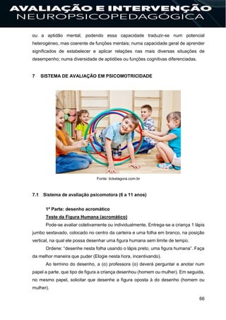 66
ou a aptidão mental, podendo essa capacidade traduzir-se num potencial
heterogéneo, mas coerente de funções mentais; numa capacidade geral de aprender
significados de estabelecer e aplicar relações nas mais diversas situações de
desempenho; numa diversidade de aptidões ou funções cognitivas diferenciadas.
7 SISTEMA DE AVALIAÇÃO EM PSICOMOTRICIDADE
Fonte: ticketagora.com.br
7.1 Sistema de avaliação psicomotora (6 a 11 anos)
1ª Parte: desenho acromático
Teste da Figura Humana (acromático)
Pode-se avaliar coletivamente ou individualmente. Entrega-se a criança 1 lápis
jumbo sextavado, colocado no centro da carteira e uma folha em branco, na posição
vertical, na qual ele possa desenhar uma figura humana sem limite de tempo.
Ordene: “desenhe nesta folha usando o lápis preto, uma figura humana”. Faça
da melhor maneira que puder (Elogie nesta hora, incentivando).
Ao termino do desenho, a (o) professora (o) deverá perguntar e anotar num
papel a parte, que tipo de figura a criança desenhou (homem ou mulher). Em seguida,
no mesmo papel, solicitar que desenhe a figura oposta à do desenho (homem ou
mulher).
 