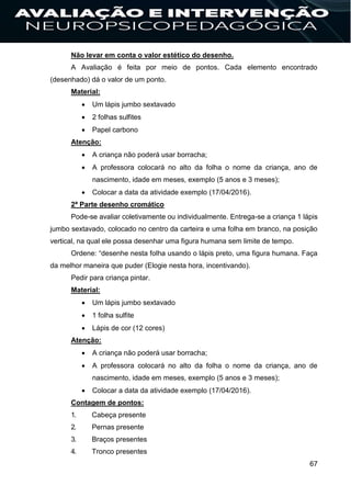 67
Não levar em conta o valor estético do desenho.
A Avaliação é feita por meio de pontos. Cada elemento encontrado
(desenhado) dá o valor de um ponto.
Material:
 Um lápis jumbo sextavado
 2 folhas sulfites
 Papel carbono
Atenção:
 A criança não poderá usar borracha;
 A professora colocará no alto da folha o nome da criança, ano de
nascimento, idade em meses, exemplo (5 anos e 3 meses);
 Colocar a data da atividade exemplo (17/04/2016).
2ª Parte desenho cromático
Pode-se avaliar coletivamente ou individualmente. Entrega-se a criança 1 lápis
jumbo sextavado, colocado no centro da carteira e uma folha em branco, na posição
vertical, na qual ele possa desenhar uma figura humana sem limite de tempo.
Ordene: “desenhe nesta folha usando o lápis preto, uma figura humana. Faça
da melhor maneira que puder (Elogie nesta hora, incentivando).
Pedir para criança pintar.
Material:
 Um lápis jumbo sextavado
 1 folha sulfite
 Lápis de cor (12 cores)
Atenção:
 A criança não poderá usar borracha;
 A professora colocará no alto da folha o nome da criança, ano de
nascimento, idade em meses, exemplo (5 anos e 3 meses);
 Colocar a data da atividade exemplo (17/04/2016).
Contagem de pontos:
1. Cabeça presente
2. Pernas presente
3. Braços presentes
4. Tronco presentes
 