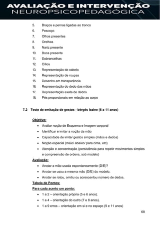 68
5. Braços e pernas ligadas ao tronco
6. Pescoço
7. Olhos presentes
8. Orelhas
9. Nariz presente
10. Boca presente
11. Sobrancelhas
12. Cílios
13. Representação do cabelo
14. Representação de roupas
15. Desenho em transparência
16. Representação do dedo das mãos
17. Representação exata de dedos
18. Pés proporcionais em relação ao corpo
7.2 Teste de emitação de gestos - bèrgés lezine (6 a 11 anos)
Objetivo:
 Avaliar noção de Esquema e Imagem corporal
 Identificar e imitar a noção da mão
 Capacidade de imitar gestos simples (mãos e dedos)
 Noção espacial (meio/ abaixo/ para cima, etc)
 Atenção e concentração (persistência para repetir movimentos simples
e compreensão de ordens, sob modelo)
Avaliação:
 Anotar a mão usada espontaneamente (D/E)?
 Anotar se usou a mesma mão (D/E) do modelo.
 Anotar se rotou, omitiu ou acrescentou número de dedos.
Tabela de Pontos:
Para cada acerto um ponto:
 1 a 2 – orientação própria (5 e 6 anos).
 1 a 4 – orientação do outro (7 e 8 anos).
 1 a 9 erros – orientação em si e no espaço (9 e 11 anos)
 