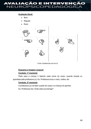69
Avaliação Geral:
 Bom
 Regular
 Ruim
Fonte: brasilescola.uol.com.br
Esquema e Imagem corporal
Conduta: 1º momento
Pedir para a criança ir falando cada nome do corpo, quando tocada ou
apontada pela professora (o). Ex: Professora toca o nariz, orelha, etc
Conduta: 2º momento
A professora (o) irá falar a parte do corpo e a criança irá apontar.
Ex: Professora diz: Onde está sua barriga?
 