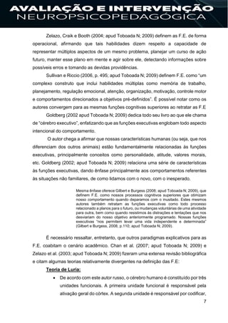 7
Zelazo, Craik e Booth (2004; apud Toboada N; 2009) definem as F.E. de forma
operacional, afirmando que tais habilidades dizem respeito a capacidade de
representar múltiplos aspectos de um mesmo problema, planejar um curso de ação
futuro, manter esse plano em mente e agir sobre ele, detectando informações sobre
possíveis erros e tomando as devidas providências.
Sullivan e Riccio (2006, p. 495; apud Toboada N; 2009) definem F.E. como “um
complexo construto que inclui habilidades múltiplas como memória de trabalho,
planejamento, regulação emocional, atenção, organização, motivação, controle motor
e comportamentos direcionados a objetivos pré-definidos”. É possível notar como os
autores convergem para as mesmas funções cognitivas superiores ao retratar as F.E
Goldberg (2002 apud Toboada N; 2009) dedica todo seu livro ao que ele chama
de “cérebro executivo”, enfatizando que as funções executivas englobam todo aspecto
intencional do comportamento.
O autor chega a afirmar que nossas características humanas (ou seja, que nos
diferenciam dos outros animais) estão fundamentalmente relacionadas às funções
executivas, principalmente conceitos como personalidade, atitude, valores morais,
etc. Goldberg (2002; apud Toboada N; 2009) relaciona uma série de características
às funções executivas, dando ênfase principalmente aos comportamentos referentes
às situações não familiares, de como lidamos com o novo, com o inesperado.
Mesma ênfase oferece Gilbert e Burgess (2008; apud Toboada N; 2009), que
definem F.E. como nossos processos cognitivos superiores que otimizam
nosso comportamento quando deparamos com o inusitado. Estes mesmos
autores também retratam as funções executivas como todo processo
relacionado a planos para o futuro, ou mudanças voluntárias de uma atividade
para outra, bem como quando resistimos às distrações e tentações que nos
desviariam do nosso objetivo anteriormente programado. Nossas funções
executivas “nos permitem levar uma vida independente e determinada”
(Gilbert e Burgess, 2008, p.110; apud Toboada N; 2009).
É necessário ressaltar, entretanto, que outros paradigmas explicativos para as
F.E. coabitam o cenário acadêmico. Chan et al. (2007; apud Toboada N; 2009) e
Zelazo et al. (2003; apud Toboada N; 2009) fizeram uma extensa revisão bibliográfica
e citam algumas teorias relativamente divergentes na definição das F.E:
Teoria de Luria:
 De acordo com este autor russo, o cérebro humano é constituído por três
unidades funcionais. A primeira unidade funcional é responsável pela
ativação geral do córtex. A segunda unidade é responsável por codificar,
 
