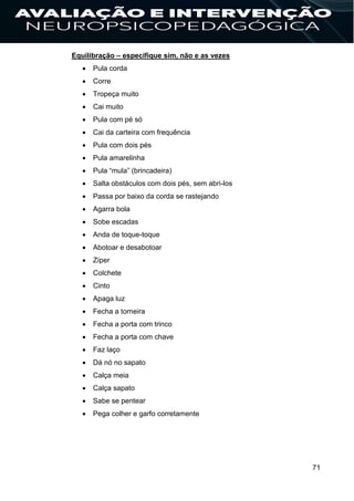 71
Equilibração – especifique sim, não e as vezes
 Pula corda
 Corre
 Tropeça muito
 Cai muito
 Pula com pé só
 Cai da carteira com frequência
 Pula com dois pés
 Pula amarelinha
 Pula “mula” (brincadeira)
 Salta obstáculos com dois pés, sem abri-los
 Passa por baixo da corda se rastejando
 Agarra bola
 Sobe escadas
 Anda de toque-toque
 Abotoar e desabotoar
 Zíper
 Colchete
 Cinto
 Apaga luz
 Fecha a torneira
 Fecha a porta com trinco
 Fecha a porta com chave
 Faz laço
 Dá nó no sapato
 Calça meia
 Calça sapato
 Sabe se pentear
 Pega colher e garfo corretamente
 