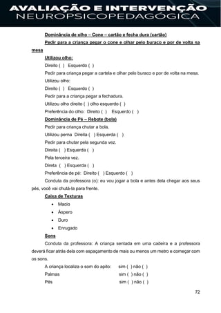 72
Dominância de olho – Cone – cartão e fecha dura (cartão)
Pedir para a criança pegar o cone e olhar pelo buraco e por de volta na
mesa
Utilizou olho:
Direito ( ) Esquerdo ( )
Pedir para criança pegar a cartela e olhar pelo buraco e por de volta na mesa.
Utilizou olho:
Direito ( ) Esquerdo ( )
Pedir para a criança pegar a fechadura.
Utilizou olho direito ( ) olho esquerdo ( )
Preferência do olho: Direito ( ) Esquerdo ( )
Dominância de Pé – Rebote (bola)
Pedir para criança chutar a bola.
Utilizou perna Direita ( ) Esquerda ( )
Pedir para chutar pela segunda vez.
Direita ( ) Esquerda ( )
Pela terceira vez.
Direta ( ) Esquerda ( )
Preferência de pé: Direito ( ) Esquerdo ( )
Conduta da professora (o): eu vou jogar a bola e antes dela chegar aos seus
pés, você vai chutá-la para frente.
Caixa de Texturas
 Macio
 Áspero
 Duro
 Enrugado
Sons
Conduta da professora: A criança sentada em uma cadeira e a professora
deverá ficar atrás dela com espaçamento de mais ou menos um metro e começar com
os sons.
A criança localiza o som do apito: sim ( ) não ( )
Palmas sim ( ) não ( )
Pés sim ( ) não ( )
 