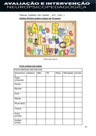 73
Palavras (cadeado / tatu / patada) sim ( ) não ( )
Análise Síntese (quebra cabeça de 10 peças)
Fonte: elo7.com.br
Ficha síntese dos testes
FICHA SÍNTESE DAS PROVAS
Dominância
s
Realizou Mão Pé Olhos Dificuldade Ouvido
Papel
amassado
Escrita
Recorte
Cone
Rebote
Pé em linha
Textura
Cores
primária
Analise-
síntese
 