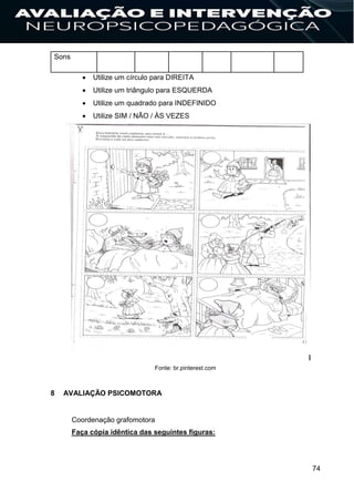 74
Sons
 Utilize um círculo para DIREITA
 Utilize um triângulo para ESQUERDA
 Utilize um quadrado para INDEFINIDO
 Utilize SIM / NÃO / ÀS VEZES
Fonte: br.pinterest.com
8 AVALIAÇÃO PSICOMOTORA
Coordenação grafomotora
Faça cópia idêntica das seguintes figuras:
 