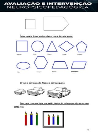 75
Copie igual a figura abaixo e fale o nome de cada forma:
Circule o carro grande. Risque o carro pequeno.
Faça uma cruz nos lápis que estão dentro do retângulo e circule os que
estão fora:
 