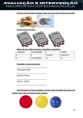 76
Circule onde há muitas moedas e faça uma cruz onde há poucas moedas:
Circule o livro do meio:
Meses do ano. Dias da semana. Complete a sequência:
1.JANEIRO 2.FEVEREIRO 3. 4.ABRIL
5. 6. 7.JULHO 8.AGOSTO
9. 10.OUTUBRO 11. 12.
Complete os dias da semana:
________________________________
SEGUNDA-FEIRA
_______________________________
QUARTA-FEIRA
________________________________
SEXTA – FEIRA
________________________________
Discriminação de cores primárias. Circule a bola vermelha, faça uma cruz
na bola azul e faça um risco na bola amarela:
 