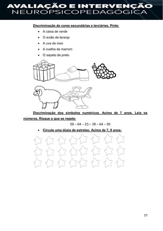 77
Discriminação de cores secundárias e terciárias. Pinte:
 A caixa de verde
 O avião de laranja
 A uva de roxo
 A ovelha de marrom
 O sapato de preto
Discriminação dos símbolos numéricos. Acima de 7 anos. Leia os
números. Risque o que se repete:
59 – 64 – 23 – 38 – 64 – 95
 Circule uma dúzia de estrelas: Acima de 7, 8 anos:
 