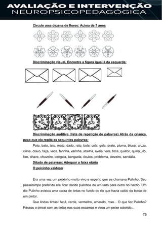 79
Circule uma dezena de flores: Acima de 7 anos
Discriminação visual. Encontre a figura igual à da esquerda:
Discriminação auditiva (lista de repetição de palavras) Atrás da criança,
peça que ela repita as seguintes palavras:
Pato, bato, tato, mato, dado, rato, bola, cola, gola, prato, pluma, blusa, cruza,
clave, cravo, faça, vaca, farinha, varinha, abelha, aveia, vala, foca, quiabo, quina, jiló,
lixo, chave, chuveiro, bengala, banguela, óculos, problema, cinzeiro, sandália.
Ditado de palavras: Adequar a faixa etária
O peixinho vaidoso
Era uma vez um peixinho muito vivo e esperto que se chamava Pulinho. Seu
passatempo preferido era ficar dando pulinhos de um lado para outro no riacho. Um
dia Pulinho avistou uma caixa de tintas no fundo do rio que havia caído do bolso de
um pintor.
Que lindas tintas! Azul, verde, vermelho, amarelo, roxo... O que fez Pulinho?
Passou o pincel com as tintas nas suas escamas e virou um peixe colorido...
 