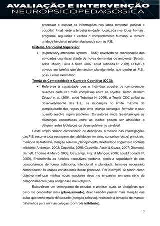 8
processar e estocar as informações nos lobos temporal, parietal e
occipital. Finalmente a terceira unidade, localizada nos lobos frontais,
programa, regulariza e verifica o comportamento humano. A terceira
unidade funcional estaria relacionada com as F.E.
Sistema Atencional Supervisor
 (supervisory attentional system – SAS): envolvido na coordenação das
atividades cognitivas diante de novas demandas do ambiente (Batista,
Adda, Miotto, Lúcia & Scaff, 2007; apud Toboada N; 2009). O SAS é
ativado em tarefas que demandam planejamento, que dentre as F.E.,
possui valor axiomático.
Teoria da Complexidade e Controle Cognitivo (CCC):
 Refere-se à capacidade que o indivíduo adquire de compreender
relações cada vez mais complexas entre os objetos. Como definem
Zelazo et al. (2004; apud Toboada N; 2009), a Teoria CCC atribui ao
desenvolvimento das F.E. as mudanças no limite máximo de
complexidade das regras que uma criança consegue formular e usar
quando resolve algum problema. Os autores ainda ressaltam que as
diferenças encontradas entre as idades podem ser atribuídas a
determinantes biológicos do desenvolvimento cerebral.
Deste amplo cenário diversificado de definições, a maioria das investigações
das F.E. resume toda essa gama de habilidades em cinco conceitos (eixos) principais:
memória de trabalho, atenção seletiva, planejamento, flexibilidade cognitiva e controle
inibitório (Anderson, 2002; Capovilla, 2006; Capovilla, Assef & Cozza, 2007; Diamond,
Barnett, Thomas & Munro, 2008; Gazzaniga, Ivry, & Mangun, 2006; apud Toboada N;
2009). Entendendo as funções executivas, portanto, como a capacidade de nos
comportarmos de forma autônoma, intencional e planejada, torna-se necessário
compreender as etapas constituintes desse processo. Por exemplo, se tenho como
objetivo melhorar minhas notas escolares devo me empenhar em uma série de
comportamentos para atingir esse meu objetivo.
Estabelecer um cronograma de estudos e analisar quais as disciplinas que
devo me concentrar mais (planejamento), devo também prestar mais atenção nas
aulas que tenho maior dificuldade (atenção seletiva), resistindo à tentação de mandar
bilhetinhos para minhas colegas (controle inibitório).
 
