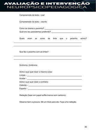 80
Compreensão do texto – oral
Compreensão do texto – escrito
Como se chama o peixinho? __________________________________
Qual era seu passatempo preferido? ____________________________
Quais eram as cores de tinta que o peixinho achou?
_______________________________________________________________
_______________________________________________________________
Que fez o peixinho com as tintas?
_______________________________________________________________
_______________________________________________________________
Sinônimo / Antônimo
Ache o que quer dizer a mesma coisa:
Lindas - ___________________________________________________
Avistar - ___________________________________________________
Ache o que quer dizer o contrário:
Colorido - __________________________________________________
Esperto - __________________________________________________
Redação (fazer em papel sulfite branco com carbono).
Observe bem a gravura. Dê um título para ela. Faça uma redação.
 