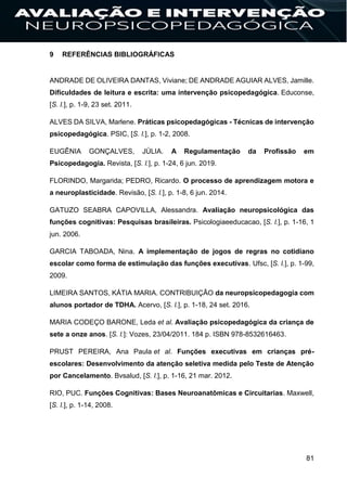 81
9 REFERÊNCIAS BIBLIOGRÁFICAS
ANDRADE DE OLIVEIRA DANTAS, Viviane; DE ANDRADE AGUIAR ALVES, Jamille.
Dificuldades de leitura e escrita: uma intervenção psicopedagógica. Educonse,
[S. l.], p. 1-9, 23 set. 2011.
ALVES DA SILVA, Marlene. Práticas psicopedagógicas - Técnicas de intervenção
psicopedagógica. PSIC, [S. l.], p. 1-2, 2008.
EUGÊNIA GONÇALVES, JÚLIA. A Regulamentação da Profissão em
Psicopedagogia. Revista, [S. l.], p. 1-24, 6 jun. 2019.
FLORINDO, Margarida; PEDRO, Ricardo. O processo de aprendizagem motora e
a neuroplasticidade. Revisão, [S. l.], p. 1-8, 6 jun. 2014.
GATUZO SEABRA CAPOVILLA, Alessandra. Avaliação neuropsicológica das
funções cognitivas: Pesquisas brasileiras. Psicologiaeeducacao, [S. l.], p. 1-16, 1
jun. 2006.
GARCIA TABOADA, Nina. A implementação de jogos de regras no cotidiano
escolar como forma de estimulação das funções executivas. Ufsc, [S. l.], p. 1-99,
2009.
LIMEIRA SANTOS, KÁTIA MARIA. CONTRIBUIÇÃO da neuropsicopedagogia com
alunos portador de TDHA. Acervo, [S. l.], p. 1-18, 24 set. 2016.
MARIA CODEÇO BARONE, Leda et al. Avaliação psicopedagógica da criança de
sete a onze anos. [S. l.]: Vozes, 23/04/2011. 184 p. ISBN 978-8532616463.
PRUST PEREIRA, Ana Paula et al. Funções executivas em crianças pré-
escolares: Desenvolvimento da atenção seletiva medida pelo Teste de Atenção
por Cancelamento. Bvsalud, [S. l.], p. 1-16, 21 mar. 2012.
RIO, PUC. Funções Cognitivas: Bases Neuroanatômicas e Circuitarias. Maxwell,
[S. l.], p. 1-14, 2008.
 