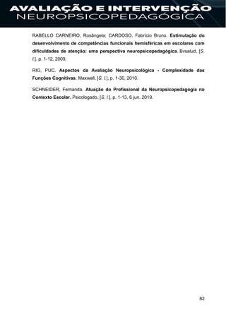 82
RABELLO CARNEIRO, Rosângela; CARDOSO, Fabrício Bruno. Estimulação do
desenvolvimento de competências funcionais hemisféricas em escolares com
dificuldades de atenção: uma perspectiva neuropsicopedagógica. Bvsalud, [S.
l.], p. 1-12, 2009.
RIO, PUC. Aspectos da Avaliação Neuropsicológica - Complexidade das
Funções Cognitivas. Maxwell, [S. l.], p. 1-30, 2010.
SCHNEIDER, Fernanda. Atuação do Profissional da Neuropsicopedagogia no
Contexto Escolar. Psicologado, [S. l.], p. 1-13, 6 jun. 2019.
 