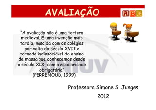 AVALIAÇÃO

 “A avaliação não é uma tortura
  medieval. É uma invenção mais
 tardia, nascida com os colégios
   por volta do século XVII e
 tornada indissociável do ensino
de massa que conhecemos desde
o século XIX, com a escolaridade
           obrigatória”
       (PERRENOUD, 1999)

                       Professora Simone S. Junges
                                   2012
 