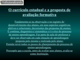 O currículo estadual e a proposta de avaliação formativa Fundamenta-se na observação e no registro do desenvolvimento dos alunos, em seus aspectos cognitivos, afetivos e relacionais, decorrentes das propostas de ensino; É contínua, diagnóstica e sistemática e é o eixo do processo de ensino-aprendizagem. Faz parte da aula do professor e deve ser observada em cada situação de aprendizagem proposta pelo mesmo e realizada pelo aluno; Permite rever todos os passos do planejamento do processo de ensino-aprendizagem; Pressupõe que a escola, antes de avaliar seus alunos, avalie-se como Instituição. 