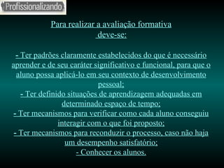 Para realizar a avaliação formativa  deve-se: -  Ter padrões claramente estabelecidos do que é necessário aprender e de seu caráter significativo e funcional, para que o aluno possa aplicá-lo em seu contexto de desenvolvimento pessoal; -  Ter definido situações de aprendizagem adequadas em determinado espaço de tempo; -  Ter mecanismos para verificar como cada aluno conseguiu interagir com o que foi proposto; -  Ter mecanismos para reconduzir o processo, caso não haja um desempenho satisfatório; - Conhecer os alunos. 