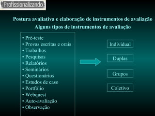 Postura avaliativa e elaboração de instrumentos de avaliação Alguns tipos de instrumentos de avaliação •  Pré-teste •  Provas escritas e orais •  Trabalhos •  Pesquisas •  Relatórios •  Seminários •  Questionários •  Estudos de caso •  Portfólio •  Webquest •  Auto-avaliação •  Observação Individual Duplas Grupos Coletivo 