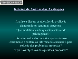 Roteiro de Análise das Avaliações Analise e discuta as questões da avaliação destacando os seguintes aspectos:   Que modalidades de questão estão sendo privilegiadas? Os enunciados das questões apresentam-se claramente e contém as informações essenciais para solução dos problemas propostos? Quais os objetivos das questões propostas? 