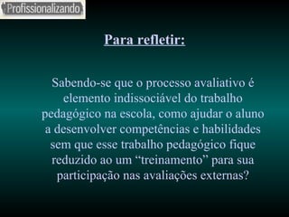 Para refletir: Sabendo-se que o processo avaliativo é elemento indissociável do trabalho pedagógico na escola, como ajudar o aluno a desenvolver competências e habilidades sem que esse trabalho pedagógico fique reduzido ao um “treinamento” para sua participação nas avaliações externas? 