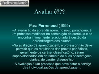 Avaliar é??? Para  Perrenoud  (1999) A avaliação da aprendizagem, no novo paradigma, é um processo mediador na construção do currículo e se encontra intimamente relacionada à gestão da aprendizagem dos alunos; Na avaliação da aprendizagem, o professor não deve permitir que os resultados das provas periódicas, geralmente de caráter classificatório, sejam supervalorizados em detrimento de suas observações diárias, de caráter diagnóstico. A avaliação é um processo que deve estar a serviço das individualizações da aprendizagem. 