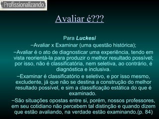 Avaliar é??? Para  Luckesi Avaliar x Examinar (uma questão histórica); Avaliar é o ato de diagnosticar uma experiência, tendo em vista reorientá-la para produzir o melhor resultado possível; por isso, não é classificatória, nem seletiva, ao contrário, é diagnóstica e inclusiva. Examinar é classificatório e seletivo, e por isso mesmo, excludente, já que não se destina a construção do melhor resultado possível, e sim a classificação estática do que é examinado.  São situações opostas entre si, porém, nossos professores, em seu cotidiano não percebem tal distinção e quando dizem que estão avaliando, na verdade estão examinando.(p. 84) 