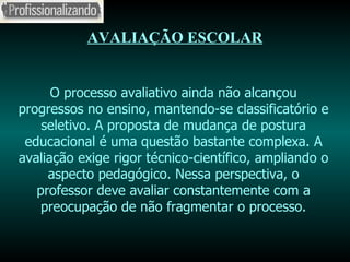 AVALIAÇÃO ESCOLAR O processo avaliativo ainda não alcançou progressos no ensino, mantendo-se classificatório e seletivo. A proposta de mudança de postura educacional é uma questão bastante complexa. A avaliação exige rigor técnico-científico, ampliando o aspecto pedagógico. Nessa perspectiva, o professor deve avaliar constantemente com a preocupação de não fragmentar o processo. 
