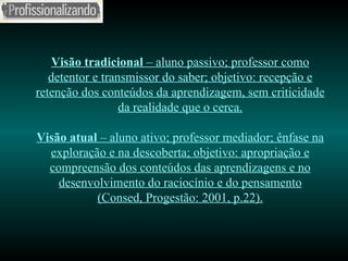 Visão tradicional  – aluno passivo; professor como detentor e transmissor do saber; objetivo: recepção e retenção dos conteúdos da aprendizagem, sem criticidade da realidade que o cerca. Visão atual  – aluno ativo; professor mediador; ênfase na exploração e na descoberta; objetivo: apropriação e compreensão dos conteúdos das aprendizagens e no desenvolvimento do raciocínio e do pensamento (Consed, Progestão: 2001, p.22). 