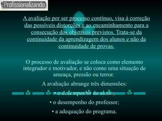 A avaliação por ser processo contínuo, visa à correção das possíveis distorções e ao encaminhamento para a consecução dos objetivos previstos. Trata-se da continuidade da aprendizagem dos alunos e não da continuidade de provas. O processo de avaliação se coloca como elemento integrador e motivador, e não como uma situação de ameaça, pressão ou terror.  A avaliação abrange três dimensões: •   o desempenho do aluno; •  o desempenho do professor; •  a adequação do programa. 