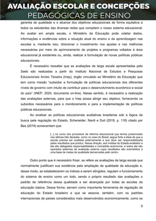 9
garantia de qualidade e o alcance dos objetivos educacionais de forma equitativa a
todos os estudantes das diversas redes que compõem o nosso sistema educacional.
Ao avaliar em ampla escala, o Ministério da Educação pode coletar dados,
informações e evidências sobre a situação atual do ensino e da aprendizagem nas
escolas e, mediante isso, direcionar o investimento nos ajustes e nas melhorias
necessárias por meio do aprimoramento de projetos e programas voltados à área
educacional já existentes ou, ainda, realizar a formulação de novas políticas públicas
educacionais.
É necessário ressaltar que as avaliações de larga escala apresentadas pelo
Saeb são realizadas a partir do Instituto Nacional de Estudos e Pesquisas
Educacionais Anísio Teixeira (Inep), órgão vinculado ao Ministério da Educação que
tem como missão “subsidiar a formulação de políticas educacionais dos diferentes
níveis de governo com intuito de contribuir para o desenvolvimento econômico e social
do país” (INEP, 2020, documento on-line). Nesse sentido, é necessário a realização
das avaliações externas, para que o Inep possa atingir seu objetivo, fornecendo os
subsídios necessários para o monitoramento e para a implementação de políticas
públicas educacionais.
Ao analisar as políticas educacionais avaliativas brasileiras sob a lógica da
busca pela regulação do Estado, Scheneider, Nardi e Duli (2018, p. 118) citado por
Bes (2019) acrescentam que:
[...] no curso dos processos de reforma educacional que temos presenciado
nas últimas três décadas, como no caso do Brasil, segue forte a ideia de que a
escola precisa ser avaliada externamente e que deve ser responsabilizada
pelos resultados que produz. Nessa direção, aos moldes do Estado-avaliador a
ela são delegadas responsabilidades e concedida autonomia, e sobre ela são
operados sistemas de avaliação externa cujos resultados são submetidos a
uma base de metas de qualidade demarcadas pelo centro.
Outro ponto que é necessário frisar, se refere as avaliações de larga escala que
normalmente justificam sua existência pela ampliação da qualidade da educação e,
desse modo, ao estabelecerem os índices a serem atingidos, regulam o funcionamento
do sistema de ensino como um todo, sendo o próprio resultado das avaliações o
padrão de referência dessa qualidade a ser alcançada por todas as escolas da
educação básica. Dessa forma, servem como importante ferramenta de regulação da
educação do Estado brasileiro e que se associa, também, com os padrões
internacionais de países considerados mais desenvolvidos economicamente, como os
 