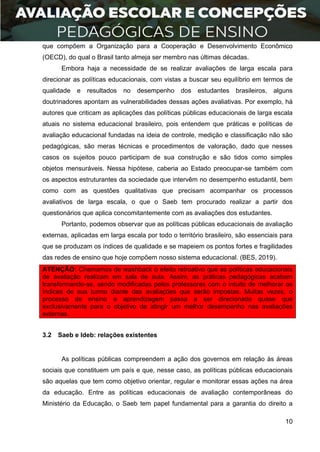 10
que compõem a Organização para a Cooperação e Desenvolvimento Econômico
(OECD), do qual o Brasil tanto almeja ser membro nas últimas décadas.
Embora haja a necessidade de se realizar avaliações de larga escala para
direcionar as políticas educacionais, com vistas a buscar seu equilíbrio em termos de
qualidade e resultados no desempenho dos estudantes brasileiros, alguns
doutrinadores apontam as vulnerabilidades dessas ações avaliativas. Por exemplo, há
autores que criticam as aplicações das políticas públicas educacionais de larga escala
atuais no sistema educacional brasileiro, pois entendem que práticas e políticas de
avaliação educacional fundadas na ideia de controle, medição e classificação não são
pedagógicas, são meras técnicas e procedimentos de valoração, dado que nesses
casos os sujeitos pouco participam de sua construção e são tidos como simples
objetos mensuráveis. Nessa hipótese, caberia ao Estado preocupar-se também com
os aspectos estruturantes da sociedade que intervêm no desempenho estudantil, bem
como com as questões qualitativas que precisam acompanhar os processos
avaliativos de larga escala, o que o Saeb tem procurado realizar a partir dos
questionários que aplica concomitantemente com as avaliações dos estudantes.
Portanto, podemos observar que as políticas públicas educacionais de avaliação
externas, aplicadas em larga escala por todo o território brasileiro, são essenciais para
que se produzam os índices de qualidade e se mapeiem os pontos fortes e fragilidades
das redes de ensino que hoje compõem nosso sistema educacional. (BES, 2019).
ATENÇÃO: Chamamos de washback o efeito retroativo que as políticas educacionais
de avaliação realizam em sala de aula. Assim, as práticas pedagógicas acabam
transformando-se, sendo modificadas pelos professores com o intuito de melhorar os
índices de sua turma diante das avaliações que serão impostas. Muitas vezes, o
processo de ensino e aprendizagem passa a ser direcionado quase que
exclusivamente para o objetivo de atingir um melhor desempenho nas avaliações
externas.
3.2 Saeb e Ideb: relações existentes
As políticas públicas compreendem a ação dos governos em relação às áreas
sociais que constituem um país e que, nesse caso, as políticas públicas educacionais
são aquelas que tem como objetivo orientar, regular e monitorar essas ações na área
da educação. Entre as políticas educacionais de avaliação contemporâneas do
Ministério da Educação, o Saeb tem papel fundamental para a garantia do direito a
 