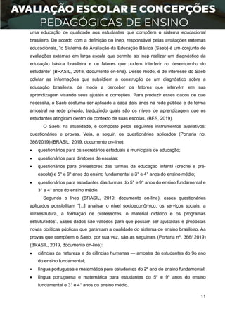 11
uma educação de qualidade aos estudantes que compõem o sistema educacional
brasileiro. De acordo com a definição do Inep, responsável pelas avaliações externas
educacionais, “o Sistema de Avaliação da Educação Básica (Saeb) é um conjunto de
avaliações externas em larga escala que permite ao Inep realizar um diagnóstico da
educação básica brasileira e de fatores que podem interferir no desempenho do
estudante” (BRASIL, 2018, documento on-line). Desse modo, é de interesse do Saeb
coletar as informações que subsidiem a construção de um diagnóstico sobre a
educação brasileira, de modo a perceber os fatores que intervêm em sua
aprendizagem visando seus ajustes e correções. Para produzir esses dados de que
necessita, o Saeb costuma ser aplicado a cada dois anos na rede pública e de forma
amostral na rede privada, traduzindo quais são os níveis de aprendizagem que os
estudantes atingiram dentro do contexto de suas escolas. (BES, 2019).
O Saeb, na atualidade, é composto pelos seguintes instrumentos avaliativos:
questionários e provas. Veja, a seguir, os questionários aplicados (Portaria no.
366/2019) (BRASIL, 2019, documento on-line):
 questionários para os secretários estaduais e municipais de educação;
 questionários para diretores de escolas;
 questionários para professores das turmas da educação infantil (creche e pré-
escola) e 5° e 9° anos do ensino fundamental e 3° e 4° anos do ensino médio;
 questionários para estudantes das turmas do 5° e 9° anos do ensino fundamental e
3° e 4° anos do ensino médio.
Segundo o Inep (BRASIL, 2019, documento on-line), esses questionários
aplicados possibilitam “[...] analisar o nível socioeconômico, os serviços sociais, a
infraestrutura, a formação de professores, o material didático e os programas
estruturados”. Esses dados são valiosos para que possam ser ajustadas e propostas
novas políticas públicas que garantam a qualidade do sistema de ensino brasileiro. As
provas que compõem o Saeb, por sua vez, são as seguintes (Portaria nº. 366/ 2019)
(BRASIL, 2019, documento on-line):
 ciências da natureza e de ciências humanas — amostra de estudantes do 9o ano
do ensino fundamental;
 língua portuguesa e matemática para estudantes do 2º ano do ensino fundamental;
 língua portuguesa e matemática para estudantes do 5º e 9º anos do ensino
fundamental e 3° e 4° anos do ensino médio.
 