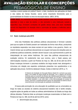 14
medidas a serem postas em prática? Assim, o Ideb, resultante das aplicações do Saeb
e dos dados do Censo Escolar, serve como importante ferramenta para a
governabilidade do Estado na área da educação básica. (BES, 2019).
SAIBA MAIS: As avaliações de larga escala recebem essa denominação porque se
estendem a toda a rede de ensino, e não somente a uma instituição isolada e
específica; logo, fornecem condições de gestão dessa rede, pois seus resultados
servem de diagnóstico da situação atual e promoção de ajustes e melhorias para o
futuro.
3.3 Saeb: mudanças pós-2019
Uma das finalidades das políticas públicas educacionais é fornecer subsídio
para que as ações do Estado possam ser realizadas de forma mais eficaz, produzindo
os resultados esperados nas áreas sociais em que realiza o seu governo. Assim, ao
mesmo tempo que as políticas educacionais se ocupam da busca de soluções para os
problemas públicos existentes, também devem buscar o seu aprimoramento a partir da
interpretação de suas séries históricas. No caso das políticas educacionais de
avaliação externa, foi exatamente isso que ocorreu, pois o Saeb passou por
reformulações recentes a partir da Portaria do Inep no. 366, de 29 de abril de 2019.
Essas mudanças tornaram o processo avaliativo de larga escala mais abrangente e
minucioso em relação aos aspectos contextuais presentes nos questionários e na
aplicação das provas. Conforme destacam Araújo, Codes e Uderman (2019, p. 7):
O Sistema de Avaliação da Educação Básica (Saeb) foi o primeiro que possi-
bilitou uma análise de larga escala da educação, com o objetivo de fornecer
diretrizes para um aumento da eficácia das medidas governamentais. A imple-
mentação deste tipo de avaliação estava ligada, por um lado, à reestruturação
do Estado brasileiro e, por outro lado, a uma democratização do acesso ao
ensino, que levou a questionamentos acerca da capacidade do sistema educa-
cional de prover uma educação de qualidade universalizada.
A busca pela promoção de uma educação de qualidade que se universalize ao
longo de todas as escolas do sistema educacional brasileiro não é tarefa simples,
exigindo ações de gestão em todas as esferas administrativas do Estado ao longo das
últimas décadas. Podemos listar as principais mudanças ocasionadas no Saeb com a
Portaria do Inep no. 366, de 29 de abril de 2019, como:
 denominação das provas;
 