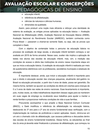 15
 educação infantil;
 referência da alfabetização;
 ciências da natureza e ciências humanas;
 dimensões da qualidade.
Assim, para produzir uma noção mais eficiente e reforçar uma identidade de
sistema de avaliação, as antigas provas aplicadas na educação básica — Avaliação
Nacional da Alfabetização (ANA), Avaliação Nacional da Educação Básica (ANEB),
Avaliação Nacional do Rendimento Escolar (ANRESC), também conhecida como
Prova Brasil — passaram a chamar-se somente Saeb, ou seja, são as provas que
compõem o Saeb.
Com o objetivo de contemplar todas o percurso da educação básica no
processo de avaliação de larga escala, a educação infantil também começou a ser
avaliada em 2019 de forma amostral. Nesse caso, avaliar não implica a aplicação de
testes nos alunos das escolas de educação infantil, mas, sim, a medição das
condições de acesso e oferta das instituições de ensino nessa importante etapa em
que se inicia a educação básica. A avaliação da educação infantil é realizada por meio
de questionários eletrônicos com os professores, secretários municipais e estaduais de
educação.
É importante destacar, ainda, que incluir a educação infantil é importante para
que o direito à educação escolar das crianças pequenas, atualmente obri-gatório no
Brasil na educação pré-escolar, a partir dos 4 anos de idade, possa ser garantido. Da
mesma forma, também se apuram as condições de oferta em creches para crianças de
0 a 3 anos de idade nas redes de ensino nacionais. Esse levantamento é importante,
pois, muitas vezes, as mães trabalhadoras dependem dessas vagas para se manterem
em suas vagas de emprego ou re-alizando seus trabalhos para ajudar a manter a
renda familiar e proporcionar melhores condições de vida a suas famílias.
Procurando acompanhar o que propõe a Base Nacional Comum Curricular
(BNCC), o Saeb modificou a referência da alfabetização na educação básica,
deslocando do 3º ano para o 2º ano do ensino fundamental essa verificação, com a
implementação de matrizes de proficiência a serem aplicadas. Assim, diminui-se em
um ano o chamado ciclo de alfabetização, que causava polêmica e discussões dentro
das escolas de ensino fundamental brasileiras. Dessa forma, os estudantes ao final
dos 2o anos já deverão estar finalizando o processo de alfabetização, que começou na
 