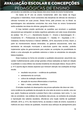 16
pré-escola e se estendeu ao longo desses dois anos iniciais do ensino fundamental.
Os testes do 9º ano do ensino fundamental, além dos testes de língua
portuguesa e matemática, foram acrescidos das disciplinas de ciências da natureza e
ciências humanas em suas provas. Dessa forma, pela primeira vez no Brasil, as
aprendizagens dos estudantes concluintes dos anos finais do ensino fundamental
serão avaliadas nas áreas de ciências, geografia e história.
O Inep também propõe aprofundar as questões que envolvem a qualidade
educacional que extrapolam os testes cognitivos aplicados com sete novas dimensões
de análise: “Art. 3º [...] I – Atendimento Escolar; II – Ensino e Aprendizagem; III –
Investimento; IV – Profissionais da Educação; V – Gestão; VI – Equidade; e VII –
Cidadania, Direitos Humanos e Valores” (BRASIL, 2019, documento on-line). Assim, a
partir do monitoramento dessas dimensões, os gestores educacionais, tanto das
secretarias de educação municipais e esta-duais quanto das escolas, poderão
implementar ações de gerenciamento para ampliar as condições de possibilidade do
direito a uma educação de qualidade extensiva a todos os estudantes da educação
básica brasileira.
Essa mudança na forma de conceber a qualidade educacional, assumindo seu
caráter multidimensional, pode corrigir grandes críticas realizadas ao Saeb em relação
à qualidade e a seus efeitos nas escolas brasileiras de educação básica. Souza (2014,
p. 411) aponta alguns desses aspectos que merecem atenção nas avaliações de larga
escala:
 resultado nas provas — evidência de qualidade;
 estreitamento do currículo;
 cultura de avaliação classificatória;
 alocação de recursos diferenciados e incentivos;
 Ideb — metas, controles, incentivos
O simples resultado do desempenho nas provas aplicadas não deve ser visto
como evidência da qualidade da educação de uma rede de ensino ou escola, uma vez
que, assim, focaliza-se somente o produto final e não o processo, bem como, “[...] ao
não se considerar, nas análises dos resultados das provas, os contextos de produção
e reprodução dos saberes escolares, difunde-se uma noção restrita de qualidade”
(SOUZA, 2014, p. 411). Da mesma forma, as escolas e redes de ensino, buscando a
melhoria de seus índices de qualidade, movendo seus esforços de planejamento para
 