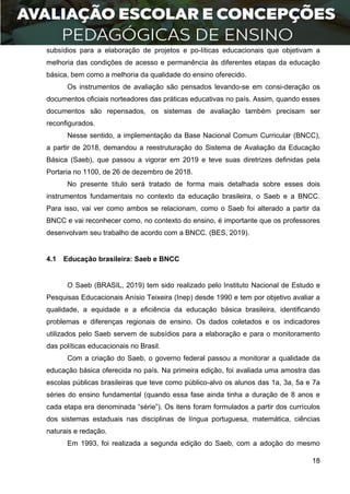 18
subsídios para a elaboração de projetos e po-líticas educacionais que objetivam a
melhoria das condições de acesso e permanência às diferentes etapas da educação
básica, bem como a melhoria da qualidade do ensino oferecido.
Os instrumentos de avaliação são pensados levando-se em consi-deração os
documentos oficiais norteadores das práticas educativas no país. Assim, quando esses
documentos são repensados, os sistemas de avaliação também precisam ser
reconfigurados.
Nesse sentido, a implementação da Base Nacional Comum Curricular (BNCC),
a partir de 2018, demandou a reestruturação do Sistema de Avaliação da Educação
Básica (Saeb), que passou a vigorar em 2019 e teve suas diretrizes definidas pela
Portaria no 1100, de 26 de dezembro de 2018.
No presente título será tratado de forma mais detalhada sobre esses dois
instrumentos fundamentais no contexto da educação brasileira, o Saeb e a BNCC.
Para isso, vai ver como ambos se relacionam, como o Saeb foi alterado a partir da
BNCC e vai reconhecer como, no contexto do ensino, é importante que os professores
desenvolvam seu trabalho de acordo com a BNCC. (BES, 2019).
4.1 Educação brasileira: Saeb e BNCC
O Saeb (BRASIL, 2019) tem sido realizado pelo Instituto Nacional de Estudo e
Pesquisas Educacionais Anísio Teixeira (Inep) desde 1990 e tem por objetivo avaliar a
qualidade, a equidade e a eficiência da educação básica brasileira, identificando
problemas e diferenças regionais de ensino. Os dados coletados e os indicadores
utilizados pelo Saeb servem de subsídios para a elaboração e para o monitoramento
das políticas educacionais no Brasil.
Com a criação do Saeb, o governo federal passou a monitorar a qualidade da
educação básica oferecida no país. Na primeira edição, foi avaliada uma amostra das
escolas públicas brasileiras que teve como público-alvo os alunos das 1a, 3a, 5a e 7a
séries do ensino fundamental (quando essa fase ainda tinha a duração de 8 anos e
cada etapa era denominada “série”). Os itens foram formulados a partir dos currículos
dos sistemas estaduais nas disciplinas de língua portuguesa, matemática, ciências
naturais e redação.
Em 1993, foi realizada a segunda edição do Saeb, com a adoção do mesmo
 