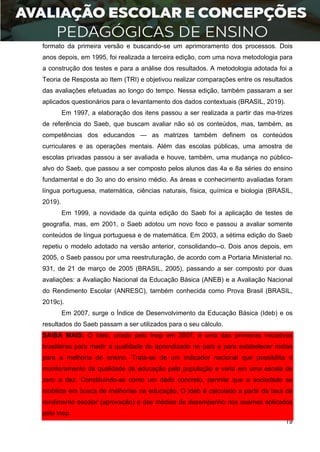 19
formato da primeira versão e buscando-se um aprimoramento dos processos. Dois
anos depois, em 1995, foi realizada a terceira edição, com uma nova metodologia para
a construção dos testes e para a análise dos resultados. A metodologia adotada foi a
Teoria de Resposta ao Item (TRI) e objetivou realizar comparações entre os resultados
das avaliações efetuadas ao longo do tempo. Nessa edição, também passaram a ser
aplicados questionários para o levantamento dos dados contextuais (BRASIL, 2019).
Em 1997, a elaboração dos itens passou a ser realizada a partir das ma-trizes
de referência do Saeb, que buscam avaliar não só os conteúdos, mas, também, as
competências dos educandos — as matrizes também definem os conteúdos
curriculares e as operações mentais. Além das escolas públicas, uma amostra de
escolas privadas passou a ser avaliada e houve, também, uma mudança no público-
alvo do Saeb, que passou a ser composto pelos alunos das 4a e 8a séries do ensino
fundamental e do 3o ano do ensino médio. As áreas e conhecimento avaliadas foram
língua portuguesa, matemática, ciências naturais, física, química e biologia (BRASIL,
2019).
Em 1999, a novidade da quinta edição do Saeb foi a aplicação de testes de
geografia, mas, em 2001, o Saeb adotou um novo foco e passou a avaliar somente
conteúdos de língua portuguesa e de matemática. Em 2003, a sétima edição do Saeb
repetiu o modelo adotado na versão anterior, consolidando--o. Dois anos depois, em
2005, o Saeb passou por uma reestruturação, de acordo com a Portaria Ministerial no.
931, de 21 de março de 2005 (BRASIL, 2005), passando a ser composto por duas
avaliações: a Avaliação Nacional da Educação Básica (ANEB) e a Avaliação Nacional
do Rendimento Escolar (ANRESC), também conhecida como Prova Brasil (BRASIL,
2019c).
Em 2007, surge o Índice de Desenvolvimento da Educação Básica (Ideb) e os
resultados do Saeb passam a ser utilizados para o seu cálculo.
SAIBA MAIS: O Ideb, criado pelo Inep em 2007, é uma das primeiras iniciativas
brasileiras para medir a qualidade do aprendizado no país e para estabelecer metas
para a melhoria do ensino. Trata-se de um indicador nacional que possibilita o
monitoramento da qualidade da educação pela população e varia em uma escala de
zero a dez. Constituindo-se como um dado concreto, permite que a sociedade se
mobilize em busca de melhorias na educação. O Ideb é calculado a partir da taxa de
rendimento escolar (aprovação) e das médias de desempenho nos exames aplicados
pelo Inep.
 