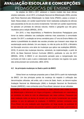 20
As edições de 2009 e 2011 adotaram o mesmo modelo das duas últimas
edições realizadas. Já em 2013, a Avaliação Nacional da Alfabetização (ANA), prevista
pelo Pacto Nacional pela Alfabetização na Idade Certa (PNAIC), passa a compor o
Saeb. Nessa edição, em caráter experimental, foram realizadas avaliações de ciências
para estudantes do 9o ano do ensino fundamental. Tam-bém em caráter experimental,
foi aplicado um pré-teste de ciências naturais, história e geografia que não gerou
resultados para a edição (BRASIL, 2019).
Em 2015, o Inep disponibilizou a Plataforma Devolutivas Pedagógicas para
tornar os dados coletados nas avaliações externas mais acessíveis à comunidade
escolar. Em 2017, a avaliação se tornou censitária para o 3º ano do Ensino Médio e foi
aberta à possibilidade de adesão das escolas privadas que tivessem essa etapa da
escolarização sendo ofertada. Um ano depois, no mês de junho de 2018, o Ministério
da Educação anunciou uma série de mudanças que aplica nas avaliações (BRASIL,
2018). O anúncio das mudanças decorreu, sobretudo, da implementação, a partir de
2018, da Base Nacional Comum Curricular (BNCC), publicada no ano de 2017
(BRASIL, 2018). A BNCC é um documento pensado para a reorganização dos
currículos em todo o país e para a elaboração dos currículos nos lugares nos quais
eles ainda precisam ser construídos. (BES, 2019).
4.2 As principais mudanças no Saeb a partir da BNCC
Várias foram as mudanças propostas para o Saeb 2019 a partir da implantação
da BNCC. Um dos principais pontos da mudança diz respeito à unificação das
denominações utilizadas, até então, sob o nome de Saeb. Assim, as denomi-nações
Avaliação Nacional da Alfabetização (ANA) e Avaliação Nacional de Rendimento
Escolar (ANRESC), mais conhecida como Prova Brasil, deixaram de ser utilizadas.
ATENÇÃO: A ANA era um dos instrumentos do Saeb utilizado para avaliar os níveis
de alfabetização e letramento em língua portuguesa, a alfabetização em matemática e
as condições de oferta do ciclo de alfabetização das redes públicas. Passavam por
essa avaliação todos os alunos do terceiro ano do ensino fundamental nas escolas
públicas no ano da aplicação da avaliação. A ANRESC, também conhecida como
Prova Brasil, era uma avaliação para diagnóstico, em larga escala, da qualidade do
ensino oferecido pelo sistema educacional brasileiro a partir de testes padronizados e
 