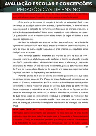 21
questionários socioeconômicos. Os testes, de língua portuguesa e de matemática,
eram aplicados em alunos do quinto e do nono anos do ensino fundamental.
Outra mudança importante diz respeito à inclusão da educação infantil como
uma etapa da educação básica a ser avaliada, a partir da creche. A inclusão dessa
etapa não prevê a aplicação de nenhum tipo de teste para as crianças, mas, sim, a
aplicação de questionários eletrônicos a serem respondidos pelos dirigentes escolares.
Os questionários visam a coleta de dados sobre a oferta de vagas e o acesso a essa
etapa da escolarização.
As datas de aplicação dos exames também foram unificadas: até o início da
vigência dessa modificação, ANA, Prova Brasil e Saeb tinham calendários distintos; a
partir de então, os exames serão realizados em anos ímpares e os resultados serão
divulgados em anos pares.
Uma mudança bastante importante diz respeito ao ano no qual as com-
petências referentes à alfabetização serão avaliadas e decorre da alteração prevista
pela BNCC para o término do ciclo de alfabetização. Assim, a alfabetização, que antes
era avaliada no final do 3º ano do ensino funda-mental, passa a ser avaliada no final
do 2º ano da referida etapa. Os alunos do segundo ano passarão a responder testes
cognitivos nas áreas de língua portuguesa e matemática.
Portanto, alunos do 2º ano do ensino fundamental passaram a ser ava-liados
em conjunto com os alunos do 5º e 9º anos do ensino fundamental, bem como com os
alunos do 3º ano do ensino médio. Até 2018, os alunos dos diferentes anos do ensino
fundamental e médio realizavam provas de apenas duas áreas do conhecimento:
língua portuguesa e matemática. A partir de 2019, os alunos do 9o ano também
passaram a realizar provas de ciências da natureza e de ciências humanas. A inclusão
de duas novas áreas do conhecimento objetivava a ampliação da verificação das
aprendizagens realizadas na educação escolar, bem como uma maior aproximação
entre as avaliações brasileiras e o Programa Internacional de Avaliação dos Alunos
(Pisa).
PARA COMPLEMENTAR: O Pisa é um estudo comparativo internacional que fornece
informações sobre o desempenho dos estudantes na faixa etária dos 15 anos. Sendo
realizado a cada três anos pela Organização para a Cooperação e Desenvolvimento
Econômico (OCDE), seus resultados permitem que cada país avalie os conhecimentos
e as habilidades de seus estudantes em comparação com os de outros países,
 