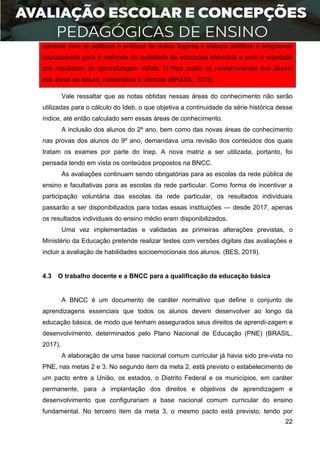 22
aprenda com as políticas e práticas de outros lugares e elabore políticas e programas
educacionais para a melhoria da qualidade da educação oferecida e para a equidade
dos resultados da aprendizagem obtida. O Pisa avalia os conhecimentos dos alunos
nas áreas de leitura, matemática e ciências (BRASIL, 2019).
Vale ressaltar que as notas obtidas nessas áreas do conhecimento não serão
utilizadas para o cálculo do Ideb, o que objetiva a continuidade da série histórica desse
índice, até então calculado sem essas áreas de conhecimento.
A inclusão dos alunos do 2º ano, bem como das novas áreas de conhecimento
nas provas dos alunos do 9º ano, demandava uma revisão dos conteúdos dos quais
tratam os exames por parte do Inep. A nova matriz a ser utilizada, portanto, foi
pensada tendo em vista os conteúdos propostos na BNCC.
As avaliações continuam sendo obrigatórias para as escolas da rede pública de
ensino e facultativas para as escolas da rede particular. Como forma de incentivar a
participação voluntária das escolas da rede particular, os resultados individuais
passarão a ser disponibilizados para todas essas instituições — desde 2017, apenas
os resultados individuais do ensino médio eram disponibilizados.
Uma vez implementadas e validadas as primeiras alterações previstas, o
Ministério da Educação pretende realizar testes com versões digitais das avaliações e
incluir a avaliação de habilidades socioemocionais dos alunos. (BES, 2019).
4.3 O trabalho docente e a BNCC para a qualificação da educação básica
A BNCC é um documento de caráter normativo que define o conjunto de
aprendizagens essenciais que todos os alunos devem desenvolver ao longo da
educação básica, de modo que tenham assegurados seus direitos de aprendi-zagem e
desenvolvimento, determinados pelo Plano Nacional de Educação (PNE) (BRASIL,
2017).
A elaboração de uma base nacional comum curricular já havia sido pre-vista no
PNE, nas metas 2 e 3. No segundo item da meta 2, está previsto o estabelecimento de
um pacto entre a União, os estados, o Distrito Federal e os municípios, em caráter
permanente, para a implantação dos direitos e objetivos de aprendizagem e
desenvolvimento que configurariam a base nacional comum curricular do ensino
fundamental. No terceiro item da meta 3, o mesmo pacto está previsto, tendo por
 